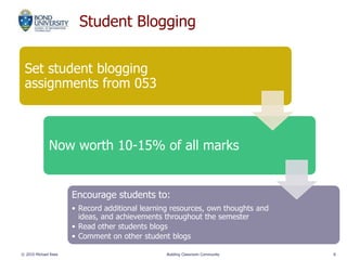 Student Blogging
© 2010 Michael Rees Building Classroom Community 8
Set student blogging
assignments from 053
Now worth 10-15% of all marks
Encourage students to:
• Record additional learning resources, own thoughts and
ideas, and achievements throughout the semester
• Read other students blogs
• Comment on other student blogs
 