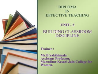 DIPLOMA
IN
EFFECTIVE TEACHING
UNIT - 2
BUILDING CLASSROOM
DISCIPLINE
Trainer :
Ms.B.Sakthimala
Assistant Professor,
Marudhar Kesari Jain College for
Women.
 