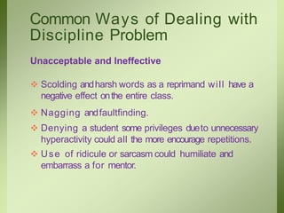 Common Ways of Dealing with
Discipline Problem
Unacceptable and Ineffective
 Scolding andharsh words as a reprimand will have a
negative effect onthe entire class.
 Nagging andfaultfinding.
 Denying a student some privileges dueto unnecessary
hyperactivity could all the more encourage repetitions.
 Use of ridicule or sarcasm could humiliate and
embarrass a for mentor.
 