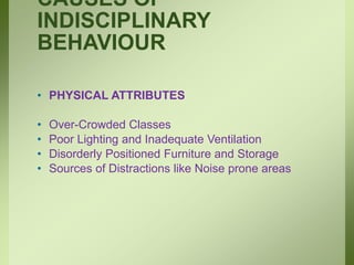 CAUSES OF
INDISCIPLINARY
BEHAVIOUR
• PHYSICAL ATTRIBUTES
• Over-Crowded Classes
• Poor Lighting and Inadequate Ventilation
• Disorderly Positioned Furniture and Storage
• Sources of Distractions like Noise prone areas
 