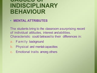 CAUSES OF
INDISCIPLINARY
BEHAVIOUR
• MENTAL ATTRIBUTES
The students bring to the classroom asurprising record
of individual attitudes, interest andabilities.
Characteristic could betraced to their differences in:
a. Family background
b. Physical and mentalcapacities
c. Emotional traits among others
 