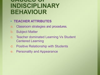 CAUSES OF
INDISCIPLINARY
BEHAVIOUR
• TEACHER ATTRIBUTES
a. Classroom strategies and procedures.
b. Subject Matter
c. Teacher dominated Learning Vs Student
Centered Learning
d. Positive Relationship with Students
e. Personality and Appearance
 