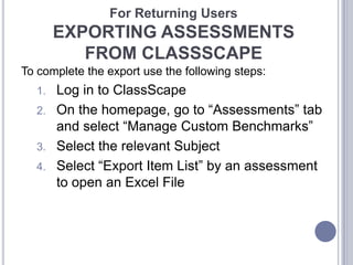 For Returning Users

EXPORTING ASSESSMENTS
FROM CLASSSCAPE
To complete the export use the following steps:

Log in to ClassScape
2. On the homepage, go to “Assessments” tab
and select “Manage Custom Benchmarks”
3. Select the relevant Subject
4. Select “Export Item List” by an assessment
to open an Excel File
1.

 