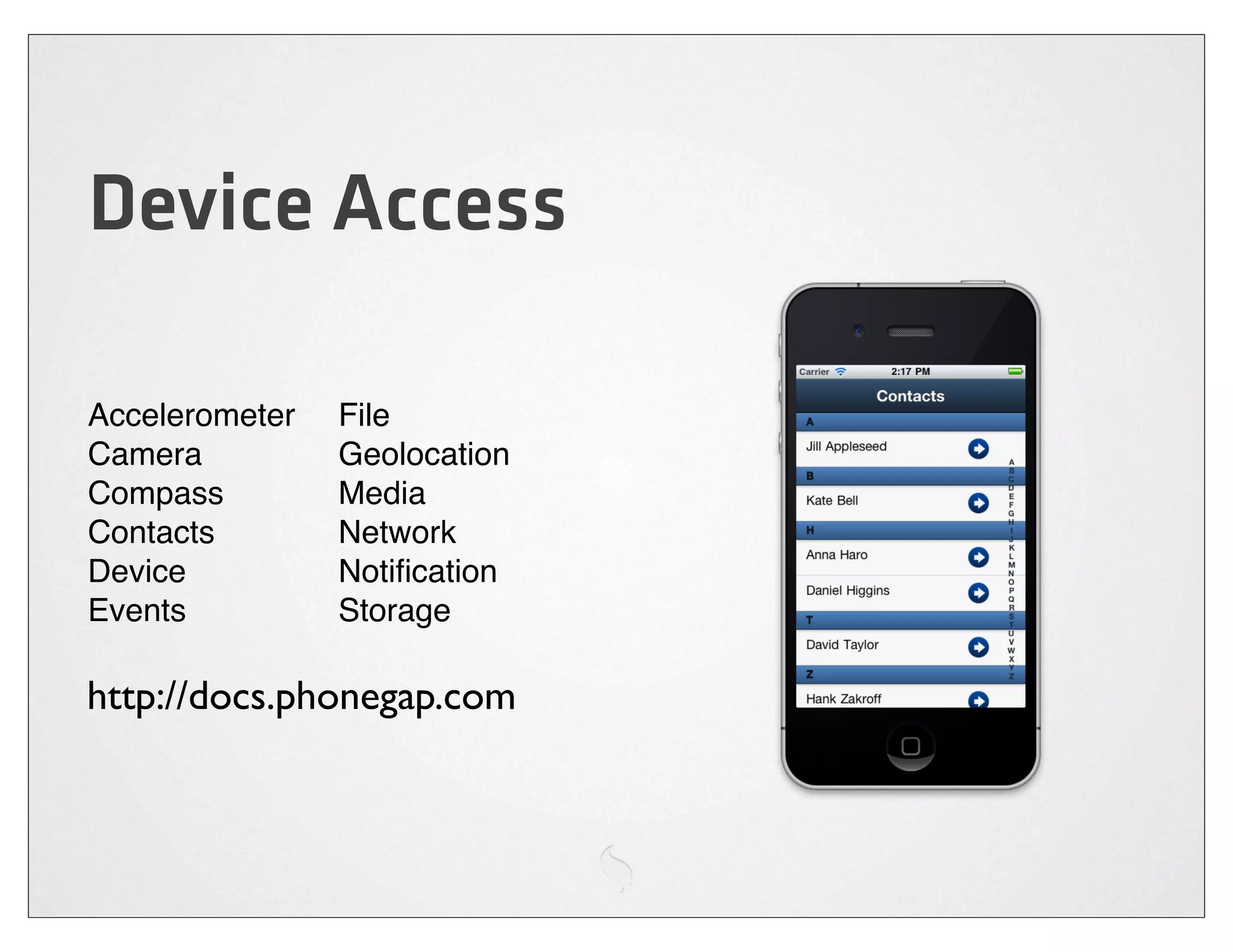 Device Access

Accelerometer   File
Camera          Geolocation
Compass         Media
Contacts        Network
Device          Notiﬁcation
Events          Storage

http://docs.phonegap.com
 