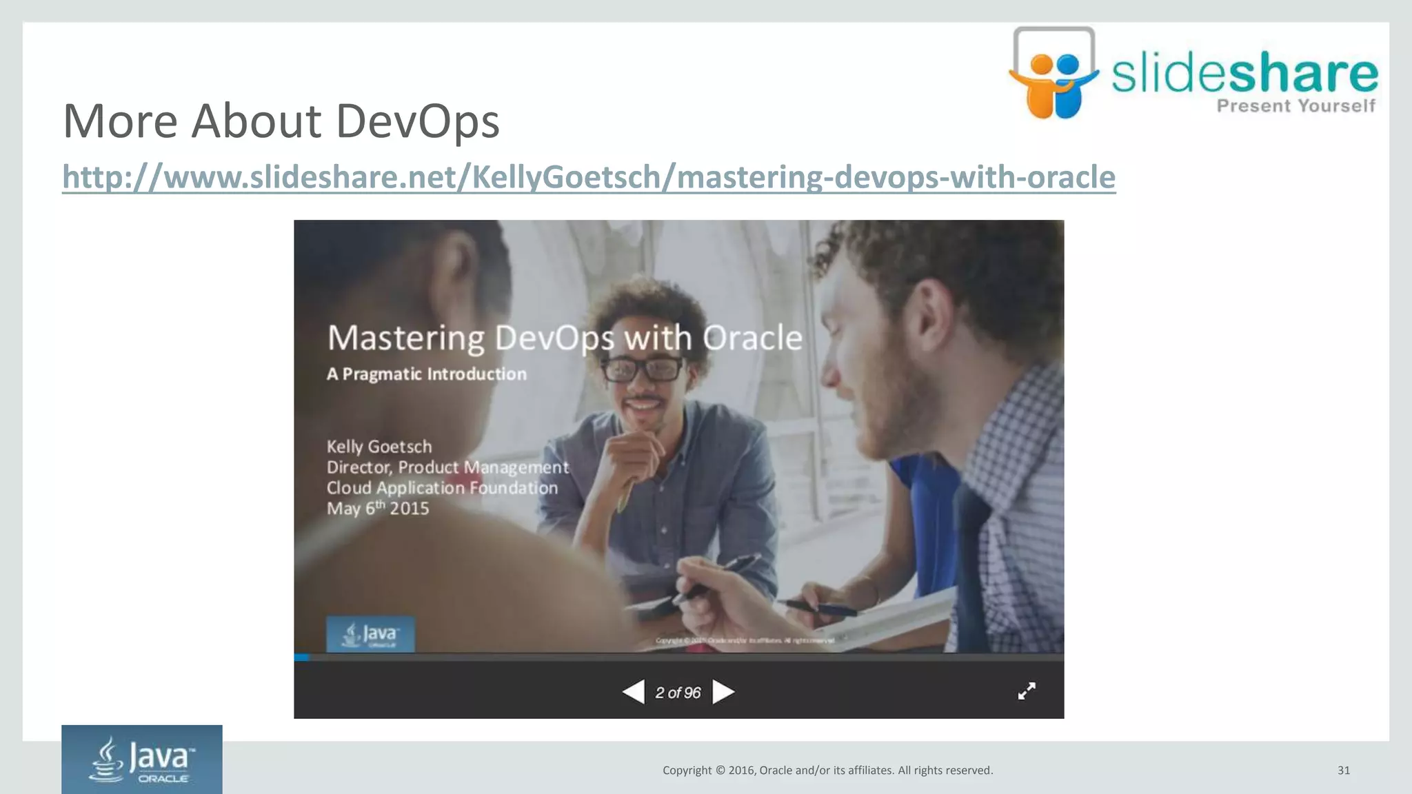 Copyright © 2016, Oracle and/or its affiliates. All rights reserved.
Adopt DevOps
31
Requires changes throughout your entire organization
Culture Technology
Respect
Discuss
Avoid Blaming
“Done” Means
Released
Infra as Code
Shared Version
Control
One Step
Build/Deploy
Don’t Fix
Anything
• Dev respect for ops
• Ops respect for dev
• Ops should be in dev discussions
• Dev should be in ops discussions
• Shared runbooks
• No fingerpointing!
• Everyone should have some
culpability
• Dev’s responsibility shouldn’t ever
end – production support required
• “Throwing it over the wall” is dead
• Don’t build envs by hand
• Scripts checked in and
managed as src
• Single system
• Ship trunk
• Enable features through flags
• One button build/deploy
• If verification fails, stop and
alert or take action
• If something breaks, re-deploy.
Don’t fix
• Fix environment setup scripts
 