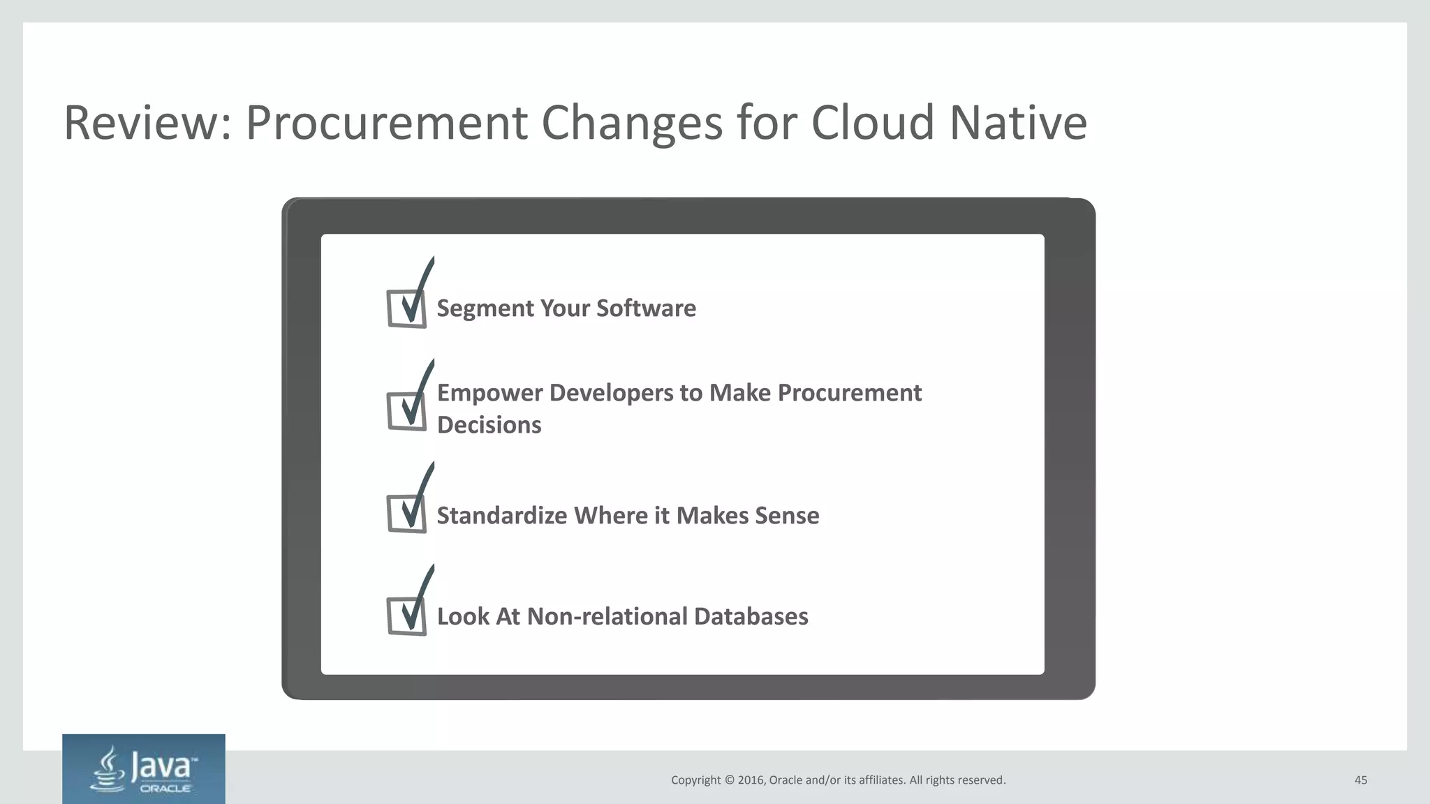 Copyright © 2016, Oracle and/or its affiliates. All rights reserved.
Empower Developers to Make Procurement Decisions
Core Software Differentiation Software Innovation Software
45Copyright © 2016, Oracle and/or its affiliates. All rights reserved.
• #1 focus of cloud native: time to market. Long-term
maintenance should not be a big consideration
• Let developers who are innovating pick the absolute best
technology for their own use
• Each small team supports their own microservice in perpetuity.
No need to have large maintenance teams
• Standardization is best for system of record-style applications
 