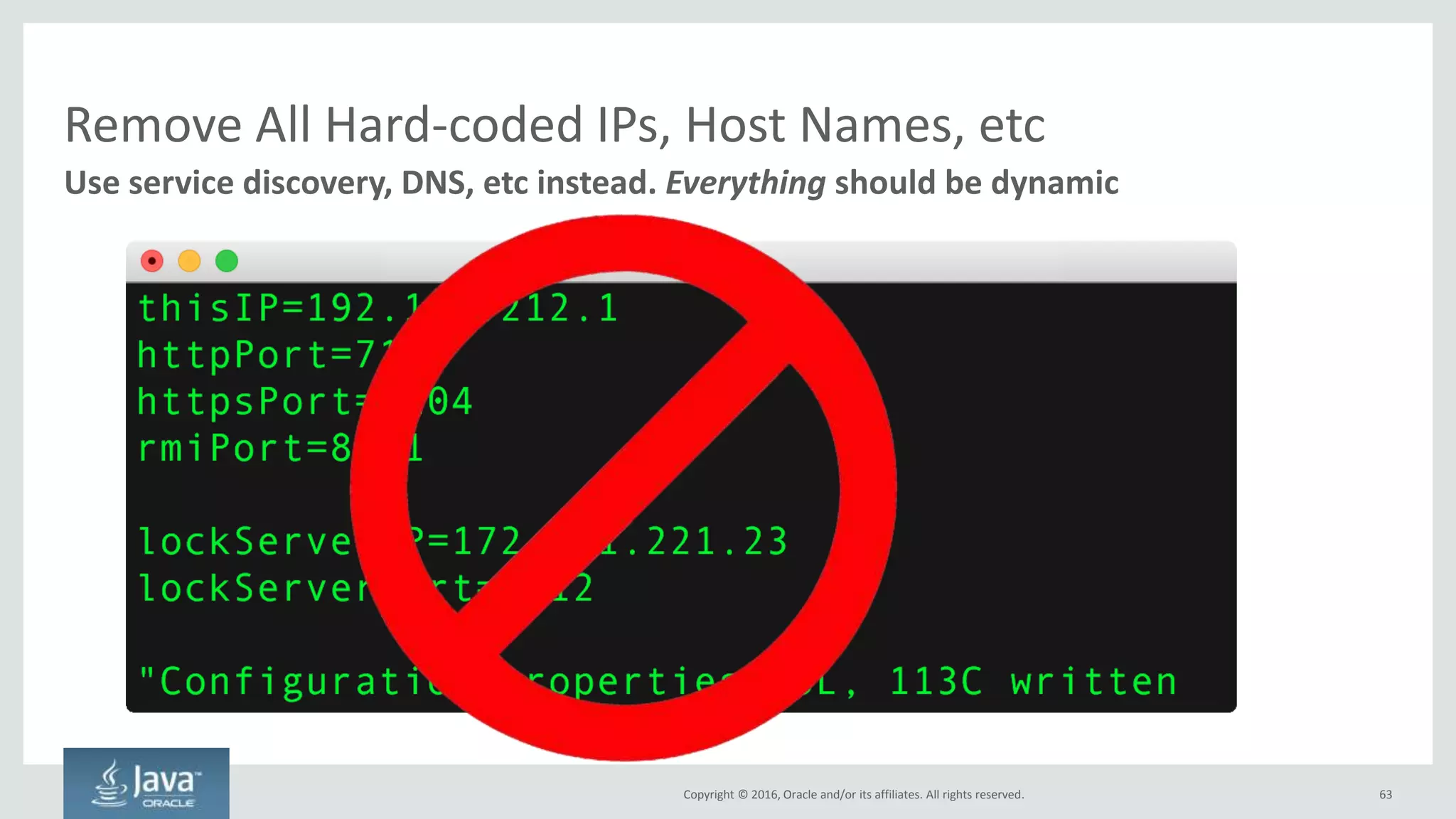 Copyright © 2016, Oracle and/or its affiliates. All rights reserved.
Rules of Distributed Computing
63
Computer science is about tradeoffs
Consistency
Each node shows the same data at all times
Availability
Each node is available for writes at all times
Partition Tolerance
Able to handle network outages
CAP Theorem – Pick Any Two
C
A P
Theory Practice
Pick One
Partition Tolerance is non-negotiable
because we have networks that can
always fail
Enterprise IT Systems: Often CP
Microservice Systems: Often AP
Each microservice can be CP, AP or
CA but the system as a whole is
always CP or APMore Information
Pick
Any
Two
 