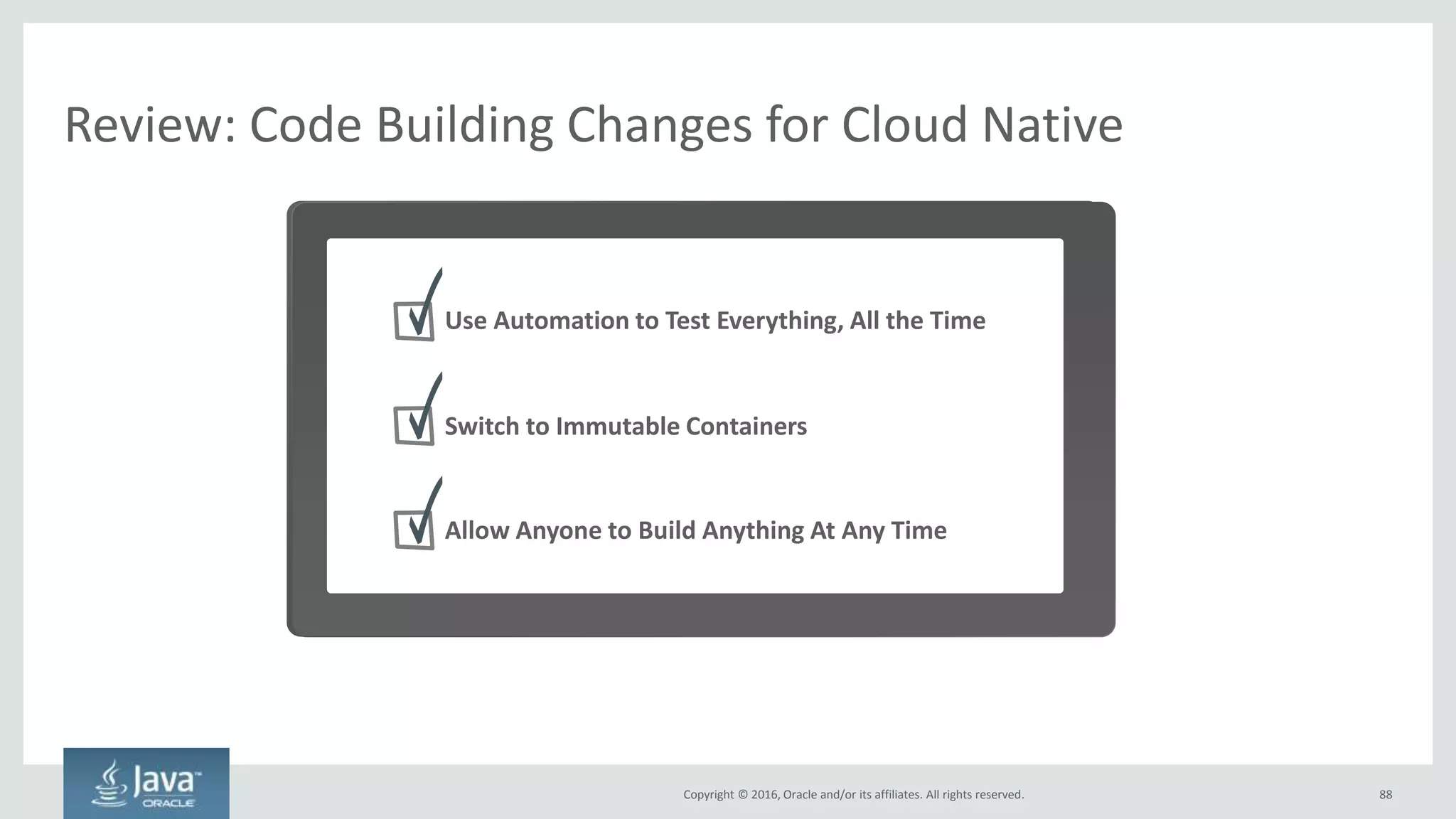 Copyright © 2016, Oracle and/or its affiliates. All rights reserved.
Artifacts Are Now Immutable Containers – Not EARs, WARs
88
Containers can have anything in them and are highly portable
Hardware
Operating System
Hypervisor
VM 1 VM 2
Legacy
Hardware
Operating System
Container 1 Container 2
Cloud Native
• No more installing a JVM,
app server, and then
deploying the artifacts to
them
• Build the container once,
deploy it anywhere. Can
include complex
environment variables,
scripts, etc
• Containers should be free of
state and configuration
• Containers should not
assume they are able to
write to a persistent local
file system
OS
App Server
EAR/WAR
OS
App Server
EAR/WAR The Artifact You Deploy
 