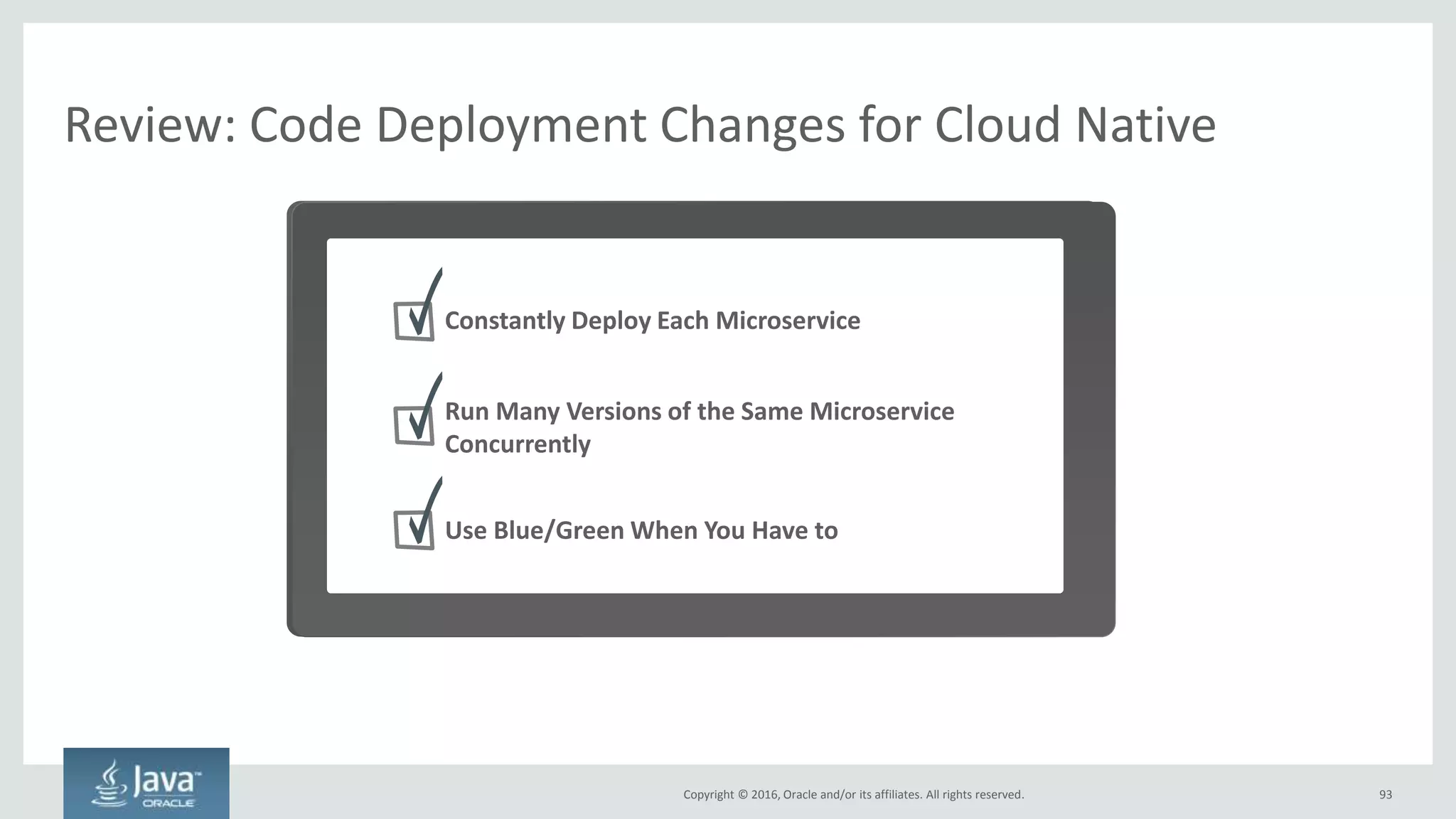 Copyright © 2016, Oracle and/or its affiliates. All rights reserved.
Constantly Deploy Each Microservice
93
No need to batch together many changes to single app
One Application Many Microservices – Deploy Many Times/Day
API
Application
Datastore
Infrastructure
Inventory
Microservice
API
Application
Datastore
Infrastructure
Payment
Microservice
API
Application
Datastore
Infrastructure
Profile
Microservice
API
Application
Datastore
Infrastructure
Product Catalog
Microservice
By definition, each microservice can be
written, built, and deployed independently
User Interface
Application
Datastore
Infrastructure
Deploy Constantly – Even HourlyDeploy Quarterly
Long, serial process to
deploy anything
 