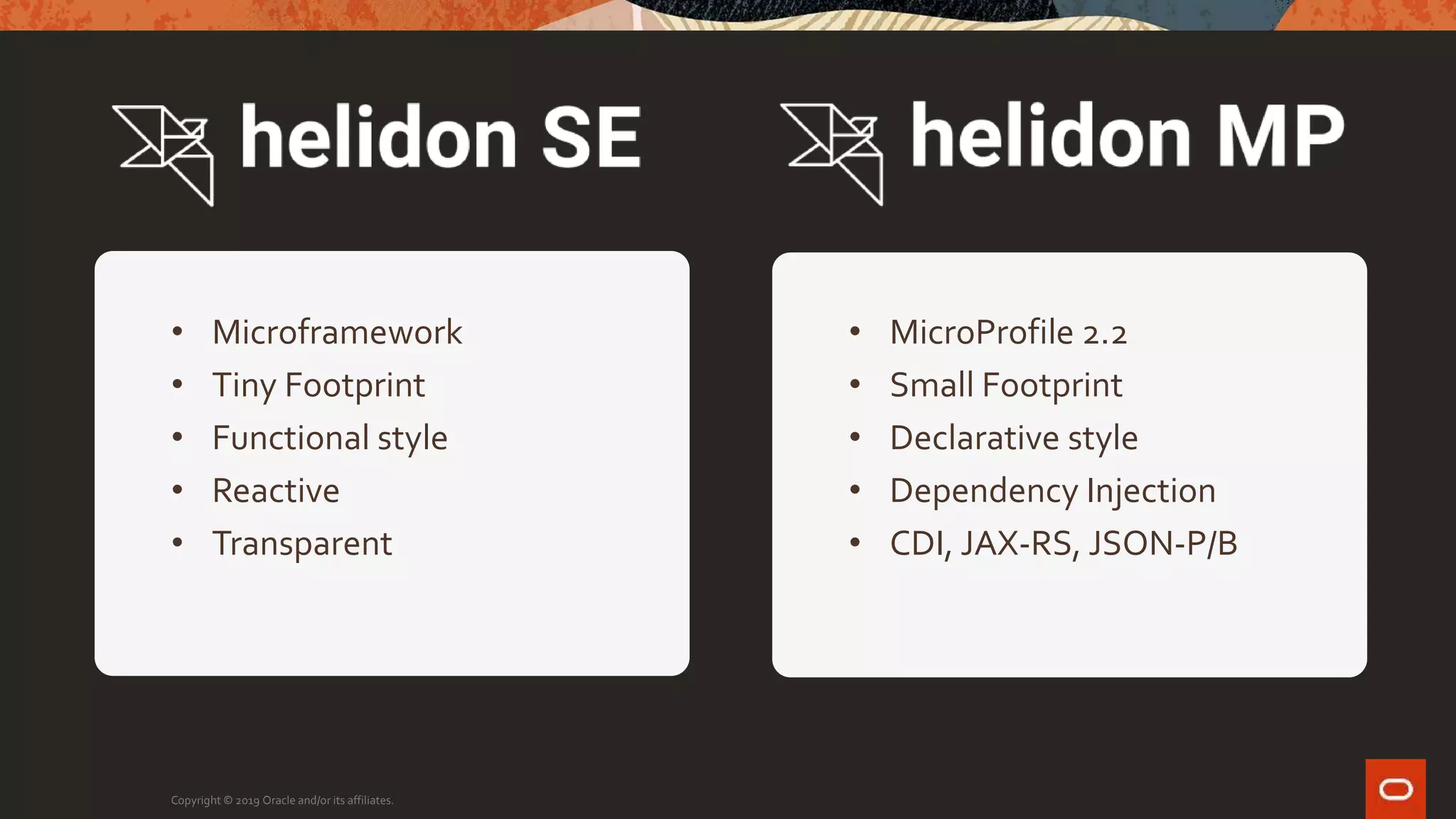 Copyright © 2019 Oracle and/or its affiliates.
• Microframework
• Tiny Footprint
• Functional style
• Reactive
• Transparent
• MicroProfile 2.2
• Small Footprint
• Declarative style
• Dependency Injection
• CDI, JAX-RS, JSON-P/B
 