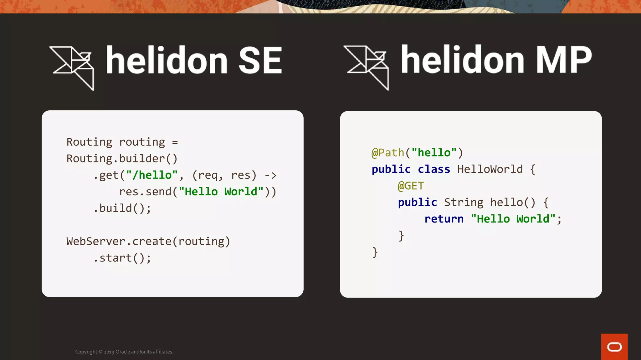 Copyright © 2019 Oracle and/or its affiliates.
Routing routing =
Routing.builder()
.get("/hello", (req, res) ->
res.send("Hello World"))
.build();
WebServer.create(routing)
.start();
@Path("hello")
public class HelloWorld {
@GET
public String hello() {
return "Hello World";
}
}
 
