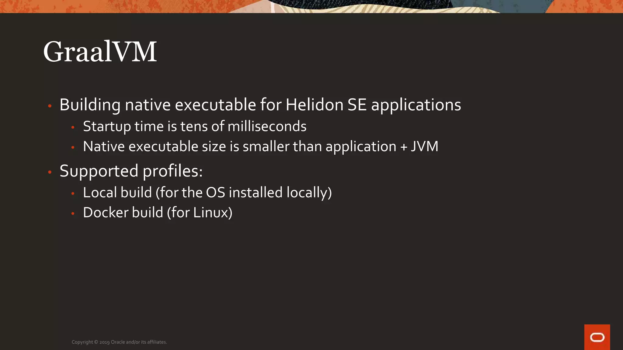 GraalVM
• Building native executable for Helidon SE applications
• Startup time is tens of milliseconds
• Native executable size is smaller than application + JVM
• Supported profiles:
• Local build (for the OS installed locally)
• Docker build (for Linux)
Copyright © 2019 Oracle and/or its affiliates.
 