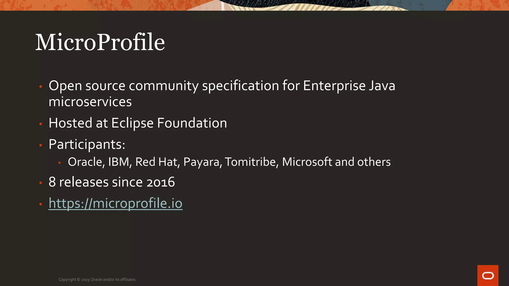 MicroProfile
• Open source community specification for Enterprise Java
microservices
• Hosted at Eclipse Foundation
• Participants:
• Oracle, IBM, Red Hat, Payara,Tomitribe, Microsoft and others
• 8 releases since 2016
• https://microprofile.io
Copyright © 2019 Oracle and/or its affiliates.
 