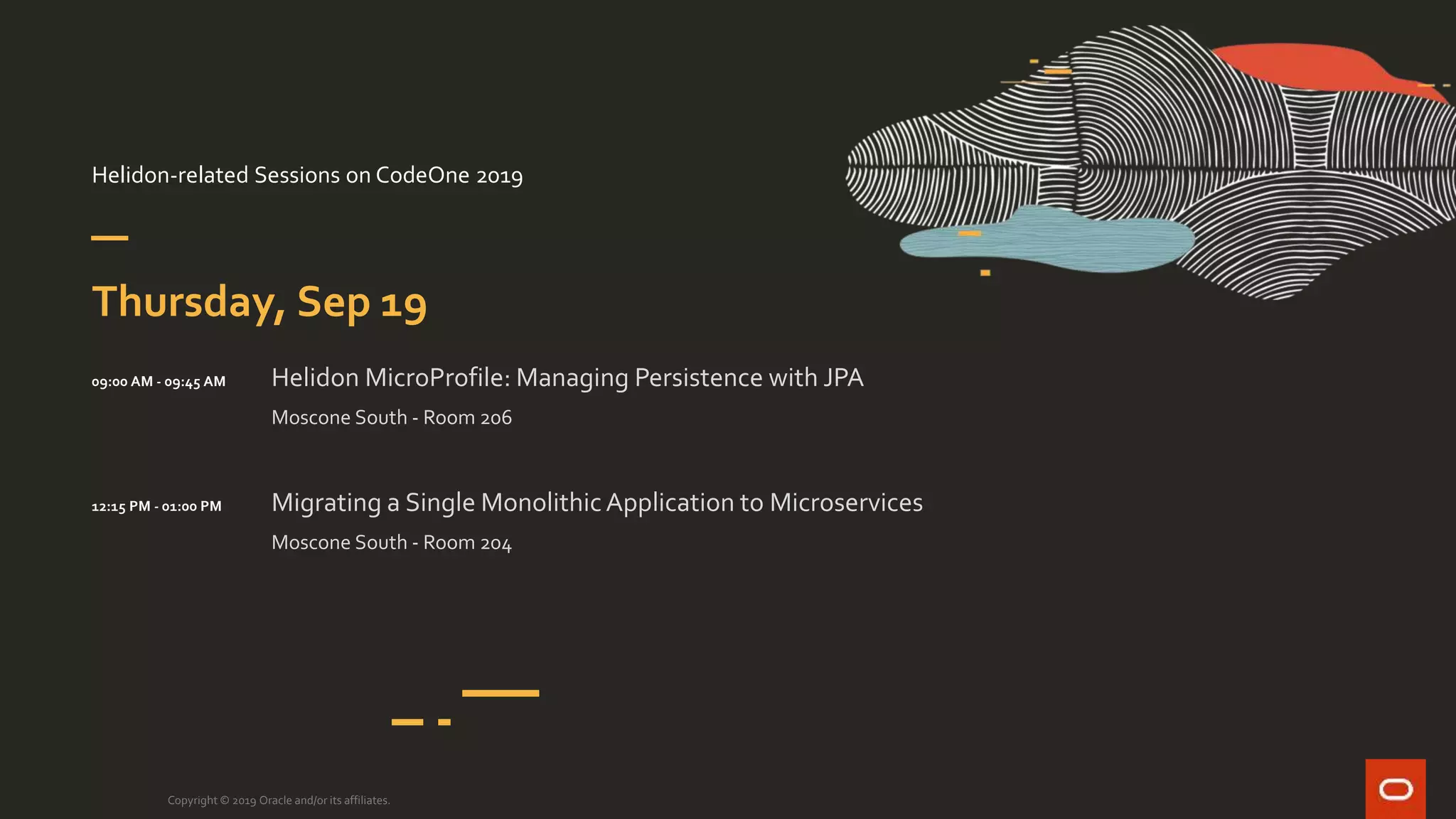 Helidon-related Sessions on CodeOne 2019
Copyright © 2019 Oracle and/or its affiliates.
Thursday, Sep 19
09:00 AM - 09:45 AM Helidon MicroProfile: Managing Persistence with JPA
Moscone South - Room 206
Migrating a Single MonolithicApplication to Microservices
Moscone South - Room 204
12:15 PM - 01:00 PM
 