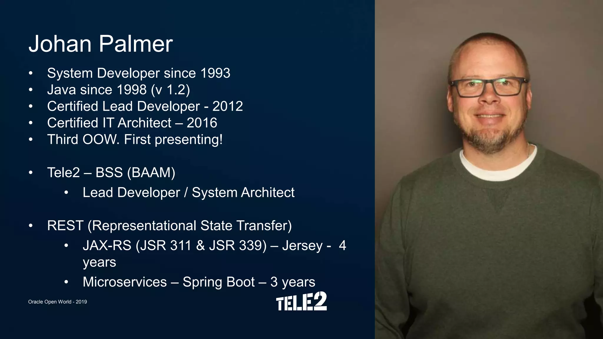 • System Developer since 1993
• Java since 1998 (v 1.2)
• Certified Lead Developer - 2012
• Certified IT Architect – 2016
• Third OOW. First presenting!
• Tele2 – BSS (BAAM)
• Lead Developer / System Architect
• REST (Representational State Transfer)
• JAX-RS (JSR 311 & JSR 339) – Jersey - 4
years
• Microservices – Spring Boot – 3 years
Johan Palmer
Oracle Open World - 2019
 