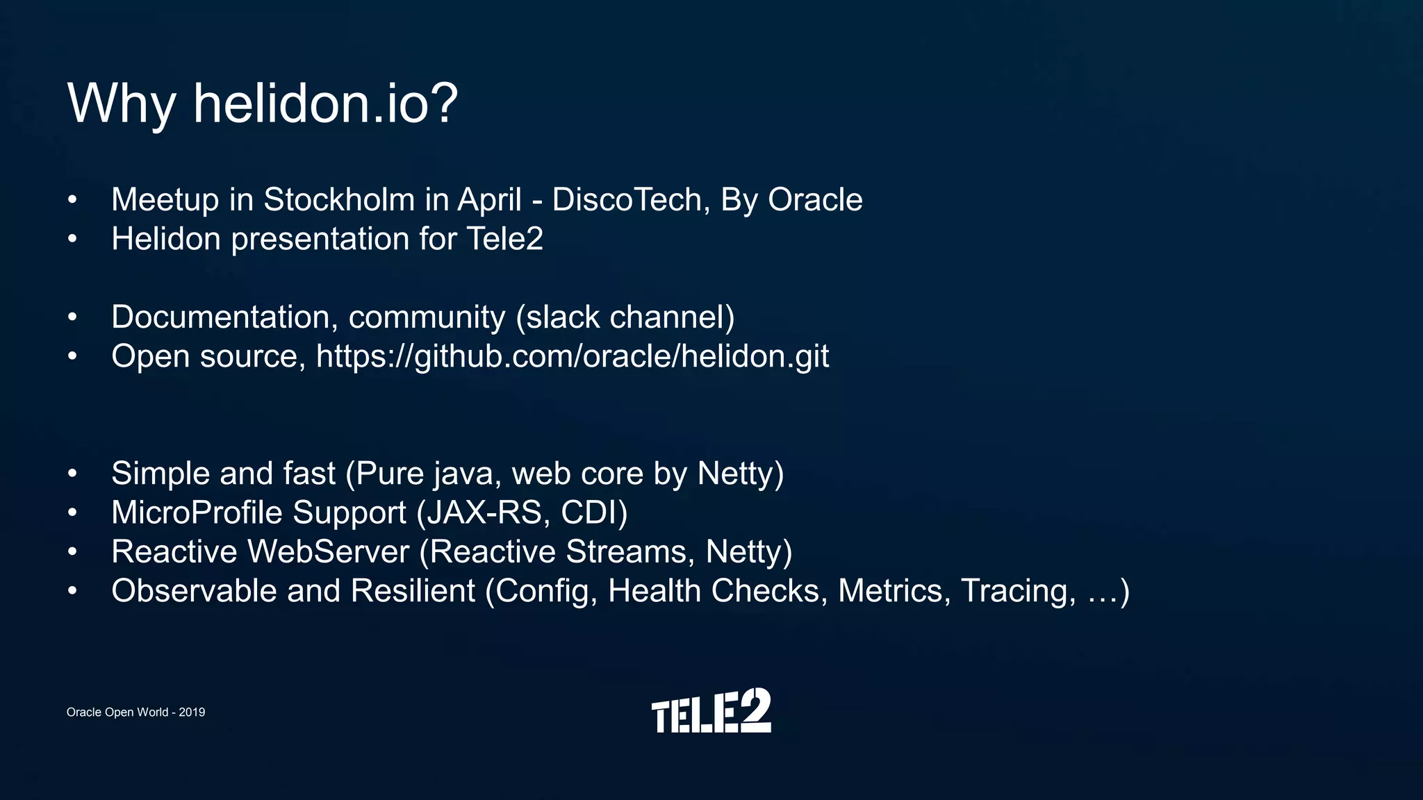• Meetup in Stockholm in April - DiscoTech, By Oracle
• Helidon presentation for Tele2
• Documentation, community (slack channel)
• Open source, https://github.com/oracle/helidon.git
• Simple and fast (Pure java, web core by Netty)
• MicroProfile Support (JAX-RS, CDI)
• Reactive WebServer (Reactive Streams, Netty)
• Observable and Resilient (Config, Health Checks, Metrics, Tracing, …)
Why helidon.io?
Oracle Open World - 2019
 