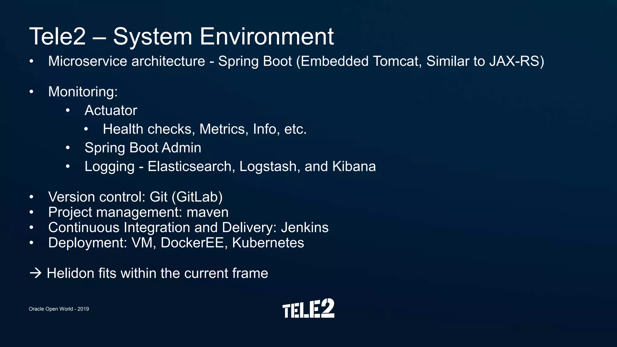 • Microservice architecture - Spring Boot (Embedded Tomcat, Similar to JAX-RS)
• Monitoring:
• Actuator
• Health checks, Metrics, Info, etc.
• Spring Boot Admin
• Logging - Elasticsearch, Logstash, and Kibana
• Version control: Git (GitLab)
• Project management: maven
• Continuous Integration and Delivery: Jenkins
• Deployment: VM, DockerEE, Kubernetes
 Helidon fits within the current frame
Tele2 – System Environment
Oracle Open World - 2019
 