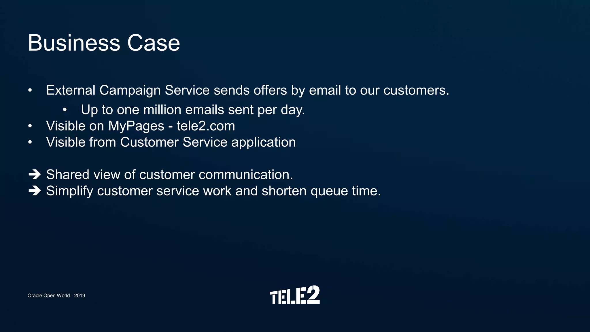 • External Campaign Service sends offers by email to our customers.
• Up to one million emails sent per day.
• Visible on MyPages - tele2.com
• Visible from Customer Service application
 Shared view of customer communication.
 Simplify customer service work and shorten queue time.
Business Case
Oracle Open World - 2019
 