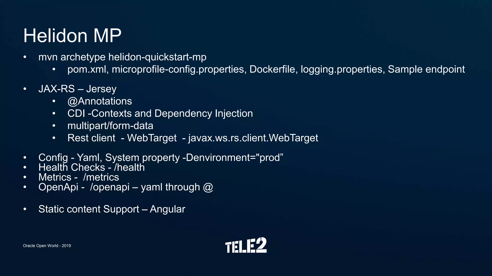 • mvn archetype helidon-quickstart-mp
• pom.xml, microprofile-config.properties, Dockerfile, logging.properties, Sample endpoint
• JAX-RS – Jersey
• @Annotations
• CDI -Contexts and Dependency Injection
• multipart/form-data
• Rest client - WebTarget - javax.ws.rs.client.WebTarget
• Config - Yaml, System property -Denvironment="prod”
• Health Checks - /health
• Metrics - /metrics
• OpenApi - /openapi – yaml through @
• Static content Support – Angular
Helidon MP
Oracle Open World - 2019
 