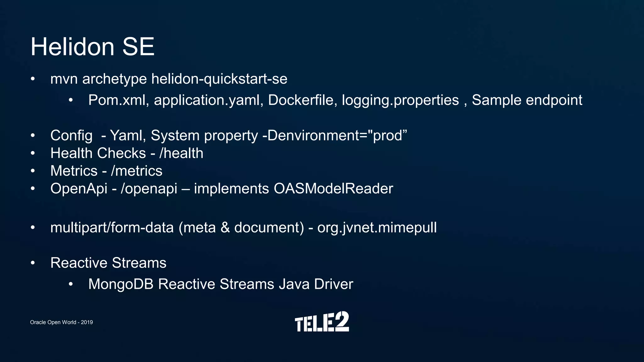 • mvn archetype helidon-quickstart-se
• Pom.xml, application.yaml, Dockerfile, logging.properties , Sample endpoint
• Config - Yaml, System property -Denvironment="prod”
• Health Checks - /health
• Metrics - /metrics
• OpenApi - /openapi – implements OASModelReader
• multipart/form-data (meta & document) - org.jvnet.mimepull
• Reactive Streams
• MongoDB Reactive Streams Java Driver
Helidon SE
Oracle Open World - 2019
 