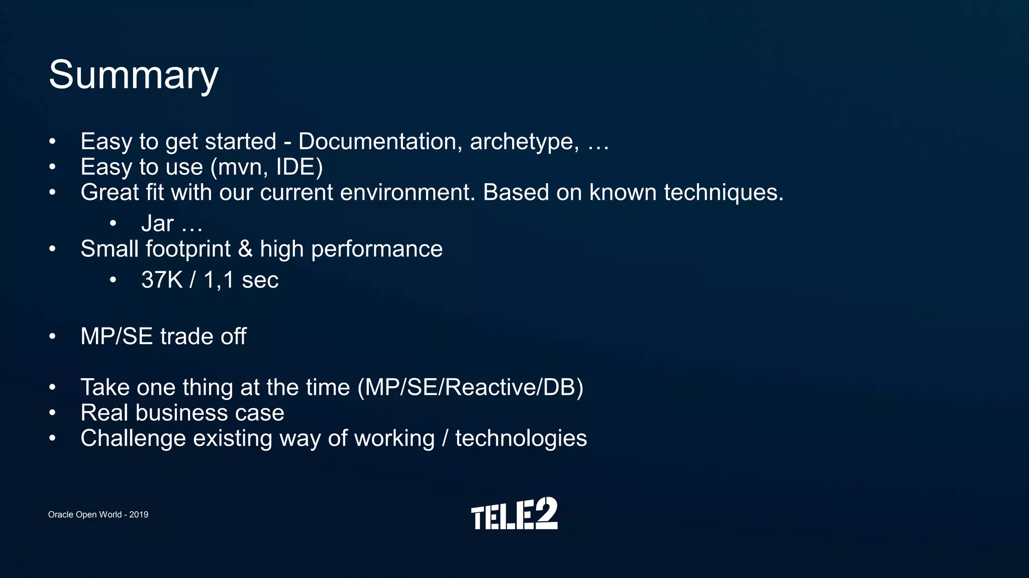 • Easy to get started - Documentation, archetype, …
• Easy to use (mvn, IDE)
• Great fit with our current environment. Based on known techniques.
• Jar …
• Small footprint & high performance
• 37K / 1,1 sec
• MP/SE trade off
• Take one thing at the time (MP/SE/Reactive/DB)
• Real business case
• Challenge existing way of working / technologies
Summary
Oracle Open World - 2019
 