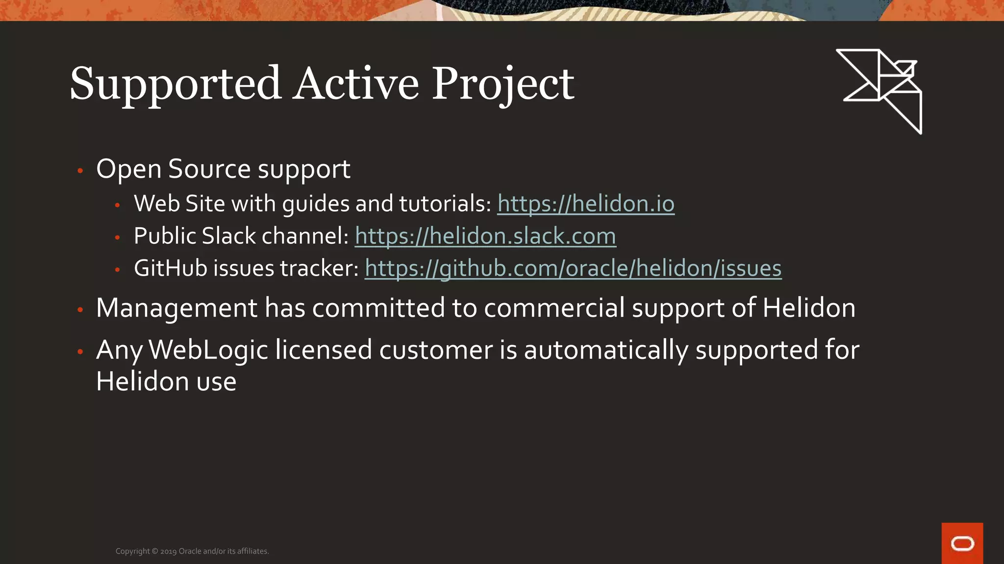 Supported Active Project
• Open Source support
• Web Site with guides and tutorials: https://helidon.io
• Public Slack channel: https://helidon.slack.com
• GitHub issues tracker: https://github.com/oracle/helidon/issues
• Management has committed to commercial support of Helidon
• AnyWebLogic licensed customer is automatically supported for
Helidon use
Copyright © 2019 Oracle and/or its affiliates.
 