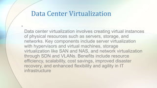 Data Center Virtualization
•
Data center virtualization involves creating virtual instances
of physical resources such as servers, storage, and
networks. Key components include server virtualization
with hypervisors and virtual machines, storage
virtualization like SAN and NAS, and network virtualization
through SDN and VLANs. Benefits include resource
efficiency, scalability, cost savings, improved disaster
recovery, and enhanced flexibility and agility in IT
infrastructure.
 