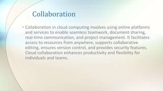 Collaboration
• Collaboration in cloud computing involves using online platforms
and services to enable seamless teamwork, document sharing,
real-time communication, and project management. It facilitates
access to resources from anywhere, supports collaborative
editing, ensures version control, and provides security features.
Cloud collaboration enhances productivity and flexibility for
individuals and teams.
 