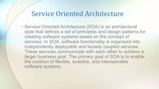 Service Oriented Architecture
• Service-Oriented Architecture (SOA) is an architectural
style that defines a set of principles and design patterns for
creating software systems based on the concept of
services. In SOA, software functionality is organized into
independently deployable and loosely coupled services.
These services communicate with each other to achieve a
larger business goal. The primary goal of SOA is to enable
the creation of flexible, scalable, and interoperable
software systems
 