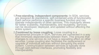 1.Free-standing, independent components: In SOA, services
are designed as standalone, self-contained units of functionality.
Each service performs a specific business function and can
operate independently of other services. This modularity allows
for better scalability, maintainability, and reusability. Services
can be developed, deployed, and updated without affecting the
entire system.
2.Combined by loose coupling: Loose coupling is a
fundamental principle in SOA. Services are connected in a way
that minimizes dependencies between them. This ensures that
changes to one service do not have a cascading effect on other
services. Loose coupling also facilitates the replacement or
upgrade of individual services without disrupting the entire
system. Communication between services is typically done
through well-defined interfaces, promoting flexibility and
interoperability.
 