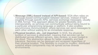 1.Message (XML)-based instead of API-based: SOA often relies on
message-based communication between services. Instead of tight
coupling through specific APIs, services exchange messages, usually
in XML format. This approach allows for greater flexibility and
interoperability, as services can communicate without being bound to
a particular programming language or platform. It also enables
asynchronous communication, where services can send messages to
each other without waiting for an immediate response.
2.Physical location, etc., not important: In SOA, the physical
location of services is abstracted, meaning that services can be
distributed across different servers, data centers, or even hosted in
the cloud. This abstraction allows for better scalability and fault
tolerance. Services can be deployed and accessed regardless of
their physical location. This flexibility is crucial for modern, distributed
systems where components may be spread across diverse
environments.
 