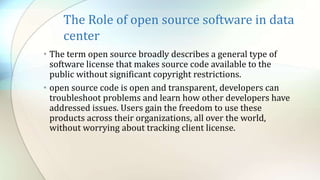 The Role of open source software in data
center
• The term open source broadly describes a general type of
software license that makes source code available to the
public without significant copyright restrictions.
• open source code is open and transparent, developers can
troubleshoot problems and learn how other developers have
addressed issues. Users gain the freedom to use these
products across their organizations, all over the world,
without worrying about tracking client license.
 