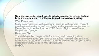 • Now that we understand exactly what open source is, let’s look at
how some open source software is used in cloud computing.
• Web Presence:
• Many components of web presence, such as web servers, content
management systems, and web frameworks, are often open source.
Examples include the Apache HTTP Server, Nginx, WordPress,
Drupal, and Django.
• Database Tier:
• The database tier, responsible for storing and managing data,
commonly leverages open source database management systems.
MySQL and PostgreSQL are two prominent examples of open source
databases widely used in web applications.
• MySQL:
 