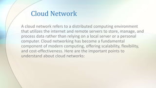 Cloud Network
A cloud network refers to a distributed computing environment
that utilizes the internet and remote servers to store, manage, and
process data rather than relying on a local server or a personal
computer. Cloud networking has become a fundamental
component of modern computing, offering scalability, flexibility,
and cost-effectiveness. Here are the important points to
understand about cloud networks:
 