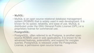 • MySQL:
• MySQL is an open source relational database management
system (RDBMS) that is widely used in web development. It is
known for its speed, reliability, and ease of use. MySQL is
distributed under the GNU General Public License (GPL) or a
proprietary license for commercial use.
• PostgreSQL:
• PostgreSQL, often referred to as Postgres, is another open
source RDBMS used in web applications. It is known for its
advanced features, extensibility, and support for complex
queries. PostgreSQL is released under the PostgreSQL
License, a permissive open source license.
 