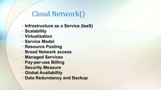 Cloud Network()
• Infrastructure as a Service (IaaS)
• Scalability
• Virtualization
• Service Model
• Resource Pooling
• Broad Network access
• Managed Services
• Pay-per-use Billing
• Security Measure
• Global Availability
• Data Redundancy and Backup
 