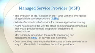 Managed Service Provider (MSP)
• The evolution of MSPs began in the 1990s with the emergence
of application service providers (ASPs)
• Which offered a level of service for remote application hosting
• ASPs helped pave the way for cloud computing and companies
that would provide remote support for customers' IT
infrastructure.
• MSPs initially focused on the remote monitoring and
management (RMM) of servers and networks.
• Over time, they have expanded the scope of their services as a
way to differentiate themselves from other providers.
 
