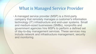 What is Managed Service Provider
• A managed service provider (MSP) is a third-party
company that remotely manages a customer's information
technology (IT) infrastructure and end-user systems. Small
and medium-sized businesses (SMBs), nonprofits and
government agencies hire MSPs to perform a defined set
of day-to-day management services. These services may
include network and infrastructure management, security
and monitoring.
 