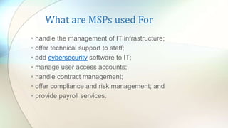 What are MSPs used For
• handle the management of IT infrastructure;
• offer technical support to staff;
• add cybersecurity software to IT;
• manage user access accounts;
• handle contract management;
• offer compliance and risk management; and
• provide payroll services.
 