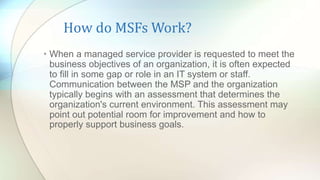 How do MSFs Work?
• When a managed service provider is requested to meet the
business objectives of an organization, it is often expected
to fill in some gap or role in an IT system or staff.
Communication between the MSP and the organization
typically begins with an assessment that determines the
organization's current environment. This assessment may
point out potential room for improvement and how to
properly support business goals.
 