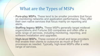 What are the Types of MSPs
• Pure-play MSPs. These tend to be smaller providers that focus
on monitoring networks and application performance. They offer
their own native services that focus mainly on reporting and
alerts.
• Staffing legacy MSPs. These MSPs generally target midlevel
organizations and Fortune 500 companies and often offer a
wide range of services, including monitoring, reporting, and
software installation and upgrades.
• High-level MSPs. These consist of small and large providers
that enable their clients to outsource as much of their IT
processes as needed. Typically, high-level MSPs offer a wide
range of services.
 