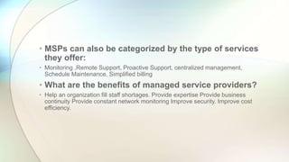• MSPs can also be categorized by the type of services
they offer:
• Monitoring ,Remote Support, Proactive Support, centralized management,
Schedule Maintenance, Simplified billing
• What are the benefits of managed service providers?
• Help an organization fill staff shortages. Provide expertise Provide business
continuity Provide constant network monitoring Improve security. Improve cost
efficiency.
 