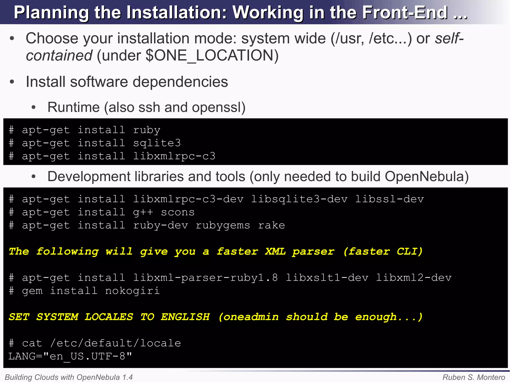 Planning the Installation: Working in the Front-End ...
 ●   Choose your installation mode: system wide (/usr, /etc...) or self-
     contained (under $ONE_LOCATION)
 ●   Install software dependencies
       ●   Runtime (also ssh and openssl)
# apt-get install ruby
# apt-get install sqlite3
# apt-get install libxmlrpc-c3
       ●   Development libraries and tools (only needed to build OpenNebula)
# apt-get install libxmlrpc-c3-dev libsqlite3-dev libssl-dev
# apt-get install g++ scons
# apt-get install ruby-dev rubygems rake

The following will give you a faster XML parser (faster CLI)

# apt-get install libxml-parser-ruby1.8 libxslt1-dev libxml2-dev
# gem install nokogiri

SET SYSTEM LOCALES TO ENGLISH (oneadmin should be enough...)

# cat /etc/default/locale
LANG="en_US.UTF-8"
Building Clouds with OpenNebula 1.4                                    Ruben S. Montero
 