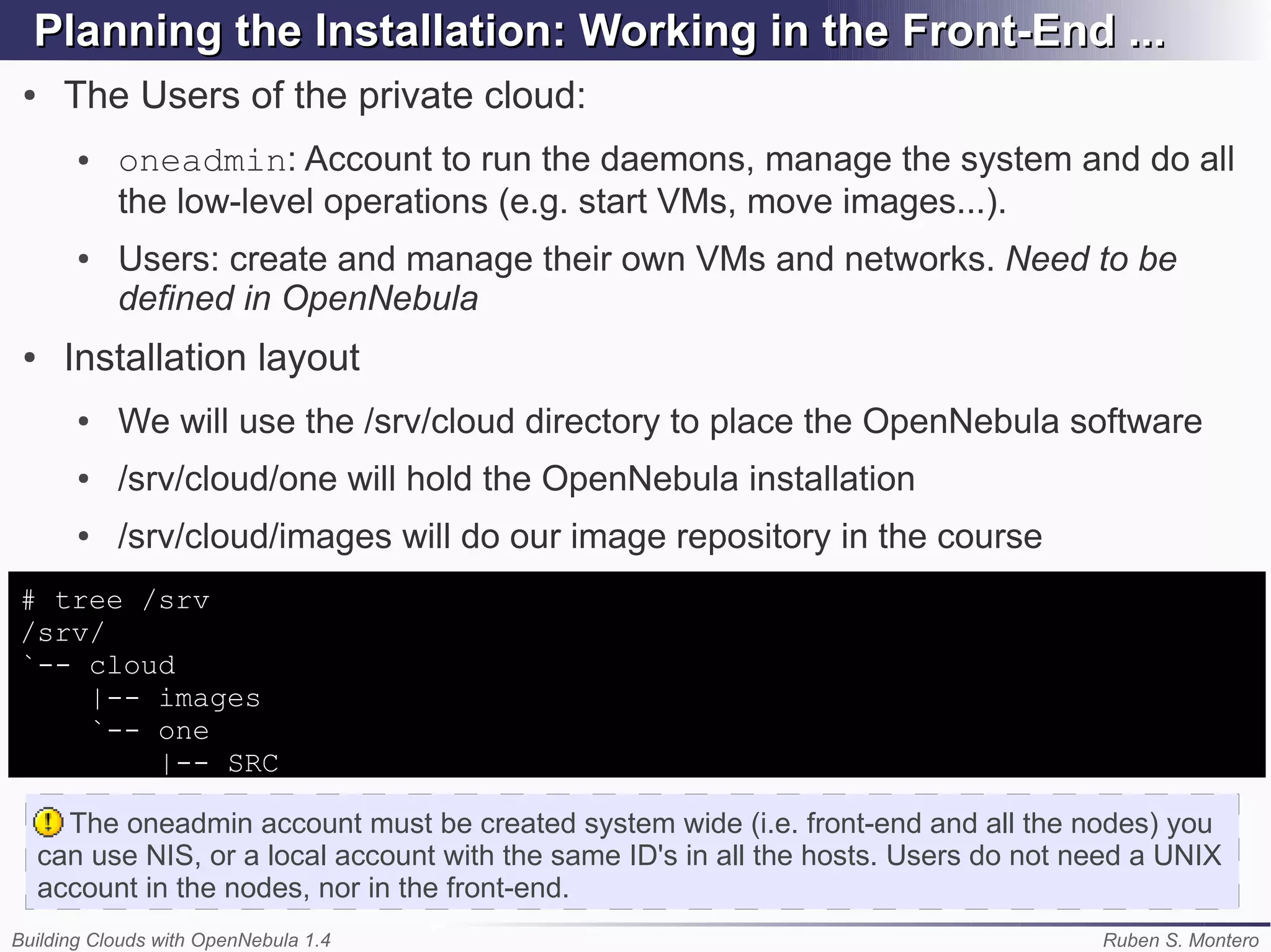 Planning the Installation: Working in the Front-End ...
 ●     The Users of the private cloud:
        ●   oneadmin: Account to run the daemons, manage the system and do all
            the low-level operations (e.g. start VMs, move images...).
        ●   Users: create and manage their own VMs and networks. Need to be
            defined in OpenNebula
 ●     Installation layout
        ●   We will use the /srv/cloud directory to place the OpenNebula software
        ●   /srv/cloud/one will hold the OpenNebula installation
        ●   /srv/cloud/images will do our image repository in the course
# tree /srv
/srv/
`-- cloud
    |-- images
    `-- one
        |-- SRC

       The oneadmin account must be created system wide (i.e. front-end and all the nodes) you
     can use NIS, or a local account with the same ID's in all the hosts. Users do not need a UNIX
     account in the nodes, nor in the front-end.
Building Clouds with OpenNebula 1.4                                                     Ruben S. Montero
 