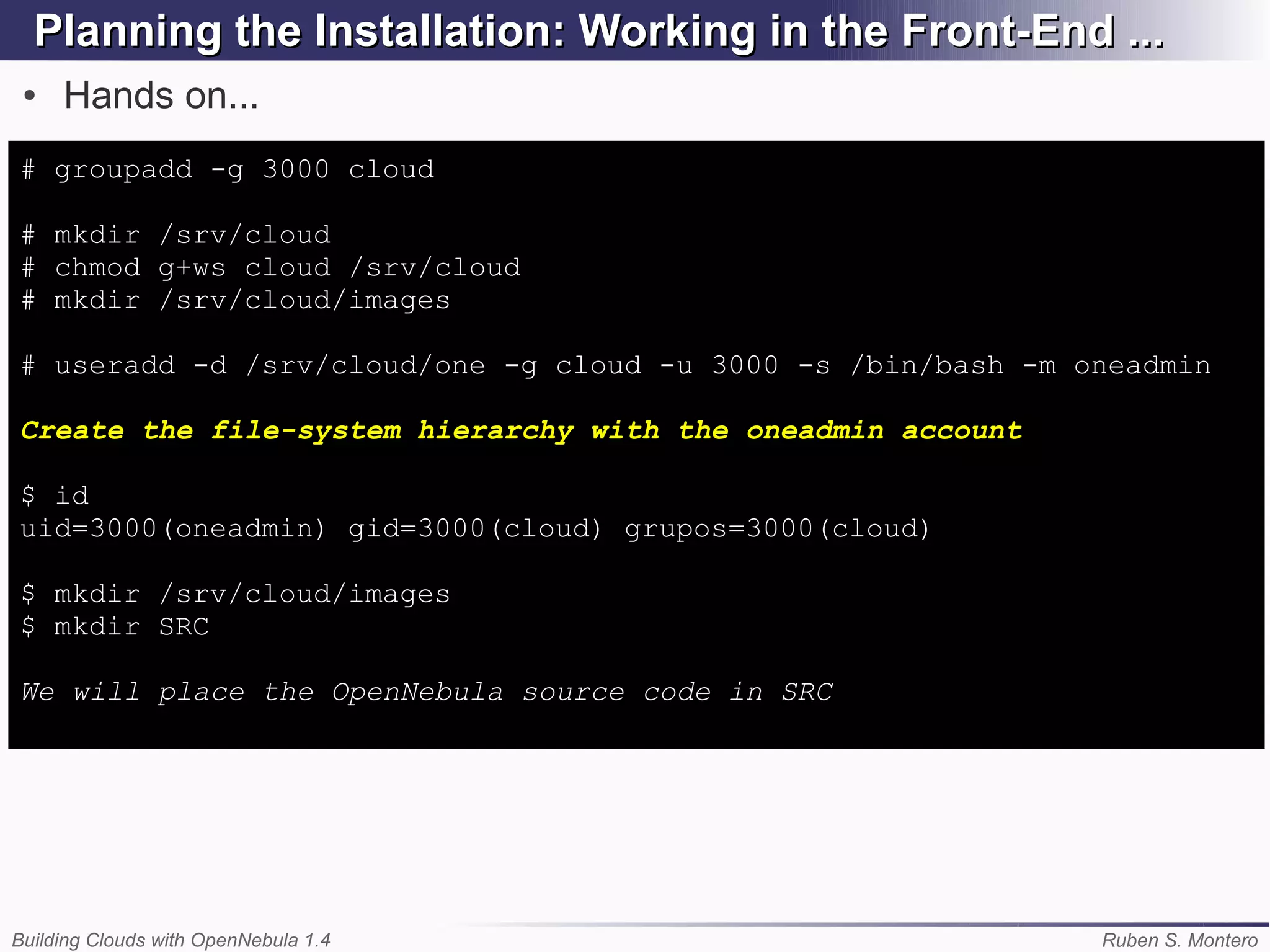 Planning the Installation: Working in the Front-End ...
 ●   Hands on...
# groupadd -g 3000 cloud

# mkdir /srv/cloud
# chmod g+ws cloud /srv/cloud
# mkdir /srv/cloud/images

# useradd -d /srv/cloud/one -g cloud -u 3000 -s /bin/bash -m oneadmin

Create the file-system hierarchy with the oneadmin account

$ id
uid=3000(oneadmin) gid=3000(cloud) grupos=3000(cloud)

$ mkdir /srv/cloud/images
$ mkdir SRC

We will place the OpenNebula source code in SRC




Building Clouds with OpenNebula 1.4                           Ruben S. Montero
 