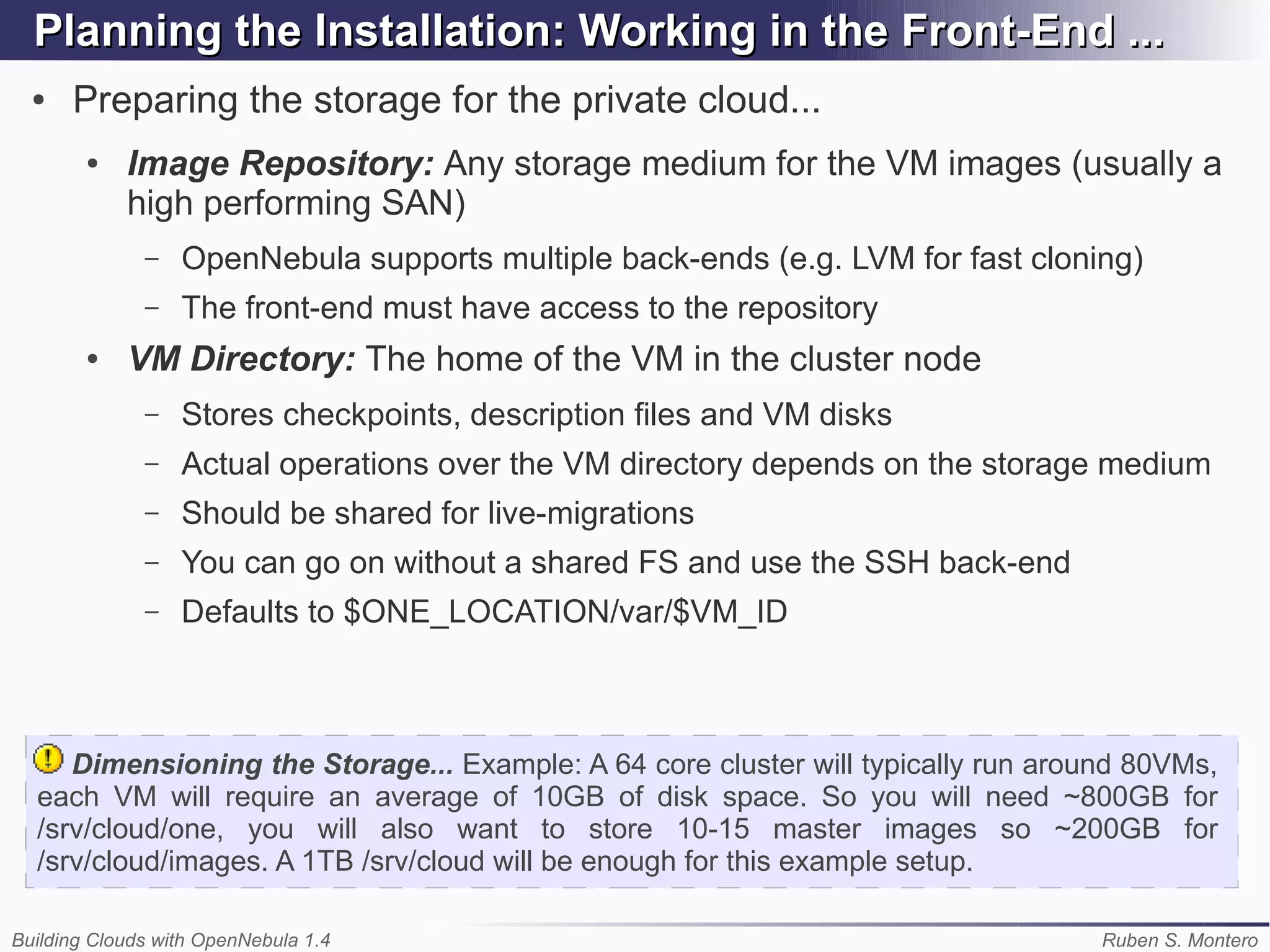 Planning the Installation: Working in the Front-End ...
  ●   Preparing the storage for the private cloud...
        ●   Image Repository: Any storage medium for the VM images (usually a
            high performing SAN)
              –   OpenNebula supports multiple back-ends (e.g. LVM for fast cloning)
              –   The front-end must have access to the repository
        ●   VM Directory: The home of the VM in the cluster node
              –   Stores checkpoints, description files and VM disks
              –   Actual operations over the VM directory depends on the storage medium
              –   Should be shared for live-migrations
              –   You can go on without a shared FS and use the SSH back-end
              –   Defaults to $ONE_LOCATION/var/$VM_ID



     Dimensioning the Storage... Example: A 64 core cluster will typically run around 80VMs,
  each VM will require an average of 10GB of disk space. So you will need ~800GB for
  /srv/cloud/one, you will also want to store 10-15 master images so ~200GB for
  /srv/cloud/images. A 1TB /srv/cloud will be enough for this example setup.

Building Clouds with OpenNebula 1.4                                                Ruben S. Montero
 