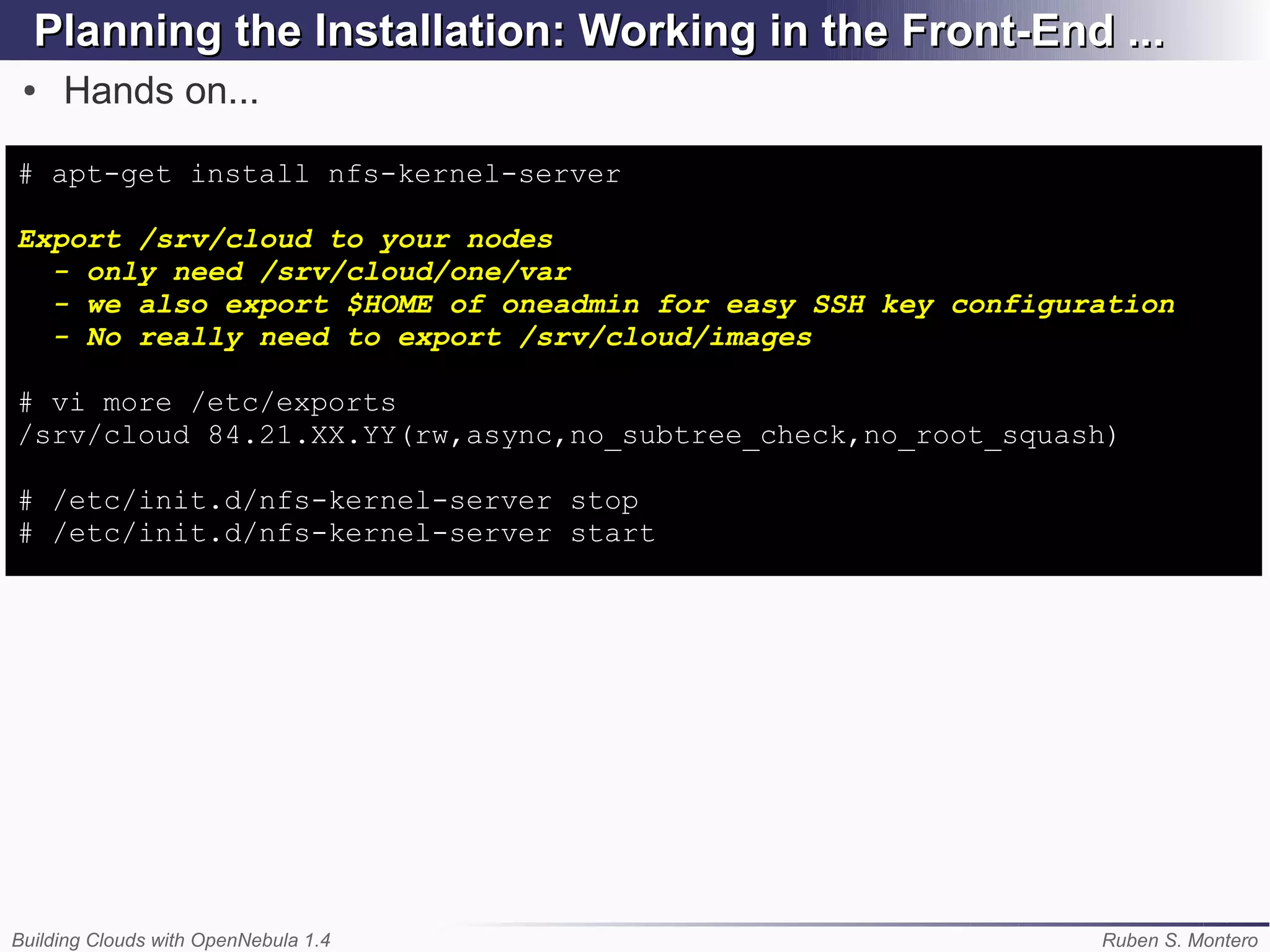 Planning the Installation: Working in the Front-End ...
 ●   Hands on...

# apt-get install nfs-kernel-server

Export /srv/cloud to your nodes
  - only need /srv/cloud/one/var
  - we also export $HOME of oneadmin for easy SSH key configuration
  - No really need to export /srv/cloud/images

# vi more /etc/exports
/srv/cloud 84.21.XX.YY(rw,async,no_subtree_check,no_root_squash)

# /etc/init.d/nfs-kernel-server stop
# /etc/init.d/nfs-kernel-server start




Building Clouds with OpenNebula 1.4                           Ruben S. Montero
 