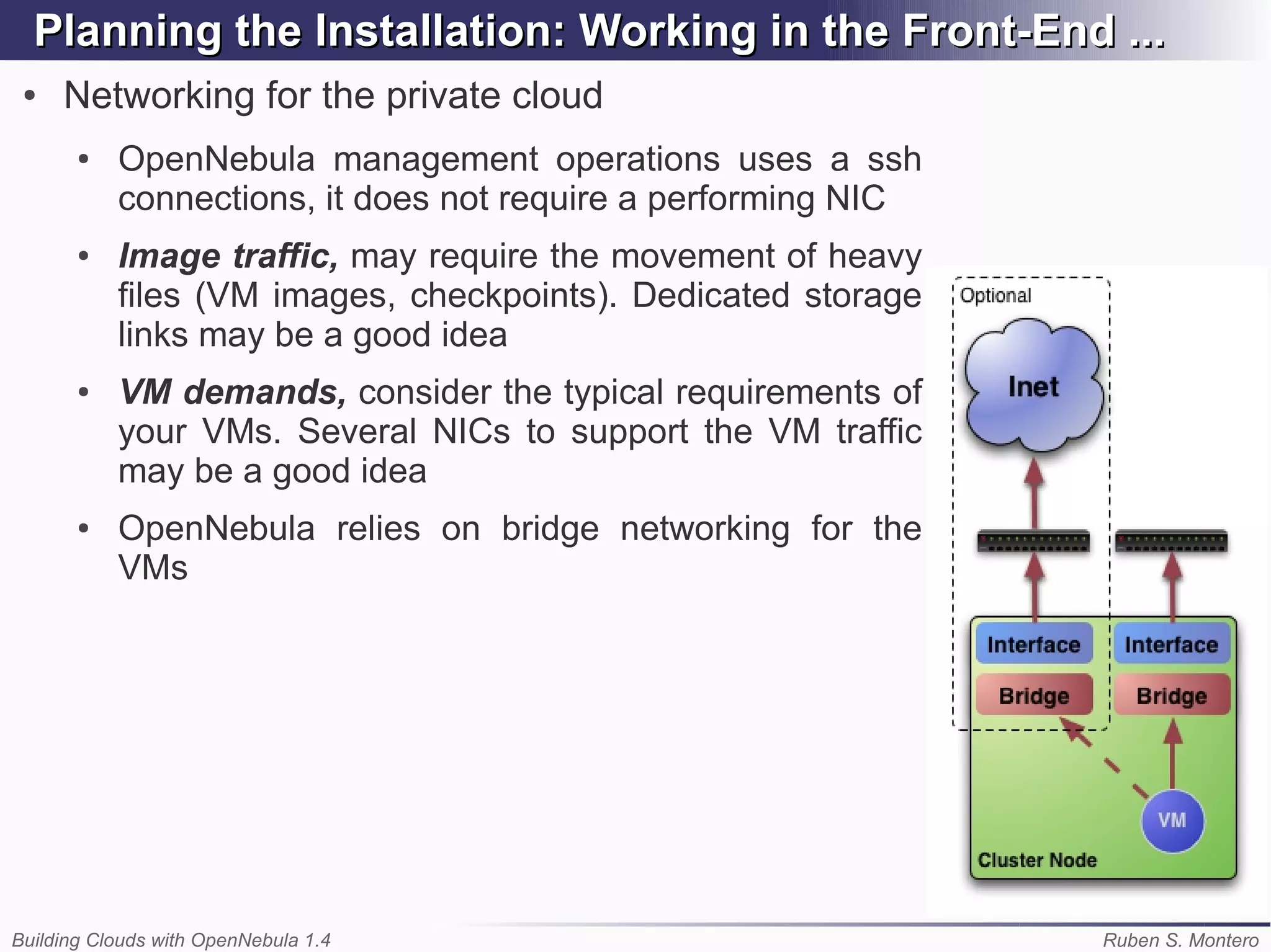 Planning the Installation: Working in the Front-End ...
 ●   Networking for the private cloud
       ●   OpenNebula management operations uses a ssh
           connections, it does not require a performing NIC
       ●   Image traffic, may require the movement of heavy
           files (VM images, checkpoints). Dedicated storage
           links may be a good idea
       ●   VM demands, consider the typical requirements of
           your VMs. Several NICs to support the VM traffic
           may be a good idea
       ●   OpenNebula relies on bridge networking for the
           VMs




Building Clouds with OpenNebula 1.4                            Ruben S. Montero
 