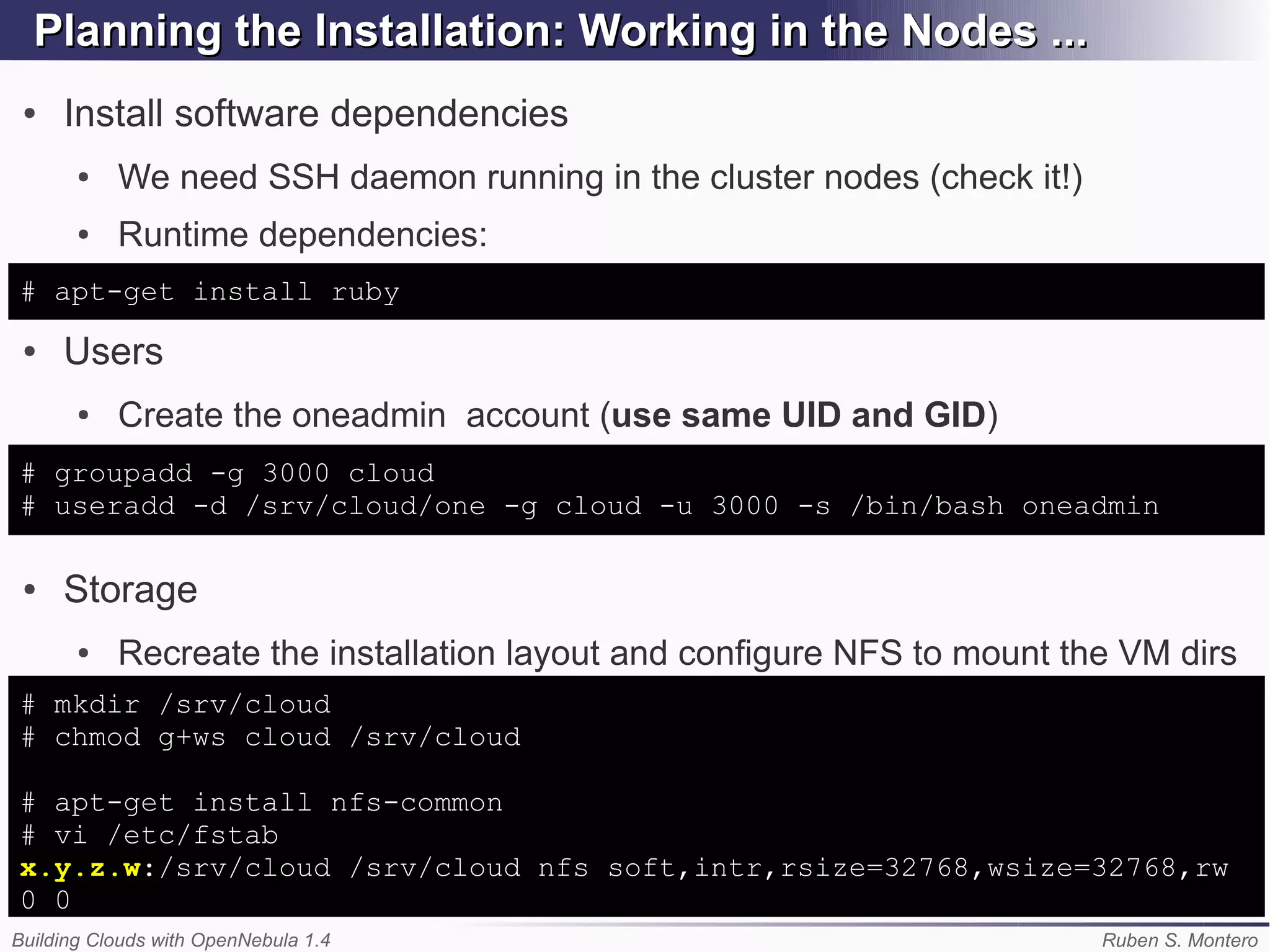 Planning the Installation: Working in the Nodes ...
 ●   Install software dependencies
       ●   We need SSH daemon running in the cluster nodes (check it!)
       ●   Runtime dependencies:
# apt-get install ruby
 ●   Users
       ●   Create the oneadmin account (use same UID and GID)
# groupadd -g 3000 cloud
# useradd -d /srv/cloud/one -g cloud -u 3000 -s /bin/bash oneadmin

 ●   Storage
       ●   Recreate the installation layout and configure NFS to mount the VM dirs
# mkdir /srv/cloud
# chmod g+ws cloud /srv/cloud

# apt-get install nfs-common
# vi /etc/fstab
x.y.z.w:/srv/cloud /srv/cloud nfs soft,intr,rsize=32768,wsize=32768,rw
0 0
Building Clouds with OpenNebula 1.4                                      Ruben S. Montero
 