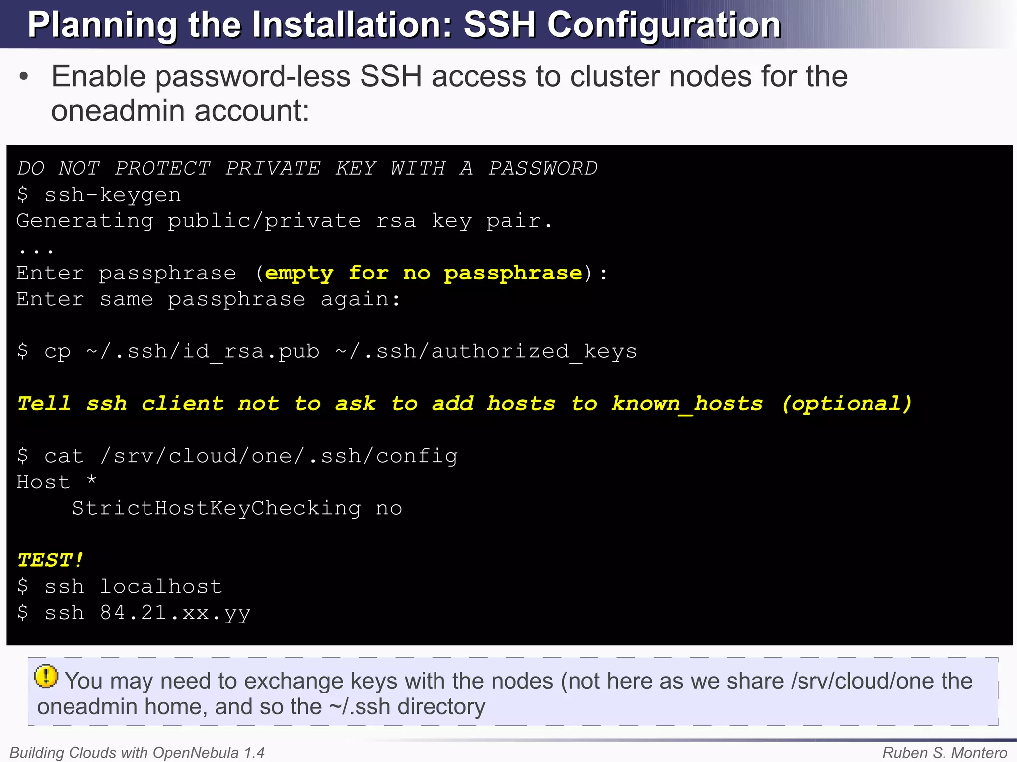 Planning the Installation: SSH Configuration
 ●    Enable password-less SSH access to cluster nodes for the
      oneadmin account:
DO NOT PROTECT PRIVATE KEY WITH A PASSWORD
$ ssh-keygen
Generating public/private rsa key pair.
...
Enter passphrase (empty for no passphrase):
Enter same passphrase again:

$ cp ~/.ssh/id_rsa.pub ~/.ssh/authorized_keys

Tell ssh client not to ask to add hosts to known_hosts (optional)

$ cat /srv/cloud/one/.ssh/config
Host *
    StrictHostKeyChecking no

TEST!
$ ssh localhost
$ ssh 84.21.xx.yy


       You may need to exchange keys with the nodes (not here as we share /srv/cloud/one the
     oneadmin home, and so the ~/.ssh directory
Building Clouds with OpenNebula 1.4                                                Ruben S. Montero
 